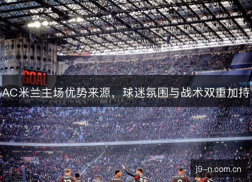 AC米兰主场优势来源,球迷氛围与战术双重加持 AC米兰主场优势来源,球迷氛围与战术双重加持